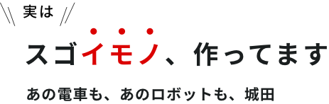 実はスゴイモノ、作ってますあの電車も、あのロボットも、城田