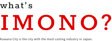 what's IMONO? Kuwana City is the city with the most casting industry in Japan.